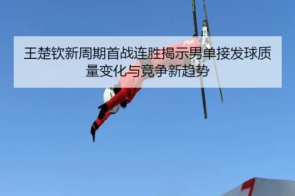 王楚钦新周期首战连胜揭示男单接发球质量变化与竞争新趋势