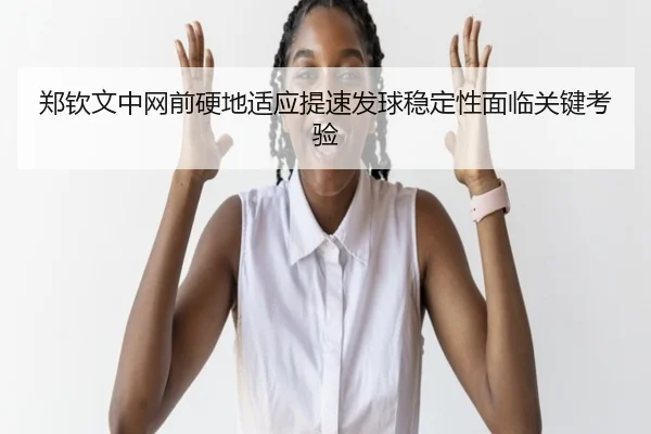 郑钦文中网前硬地适应提速发球稳定性面临关键考验